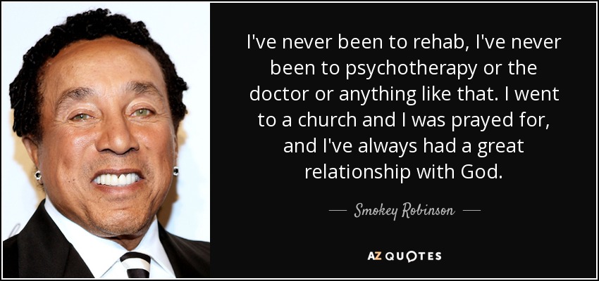 I've never been to rehab, I've never been to psychotherapy or the doctor or anything like that. I went to a church and I was prayed for, and I've always had a great relationship with God. - Smokey Robinson