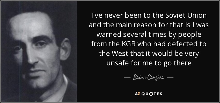 I've never been to the Soviet Union and the main reason for that is I was warned several times by people from the KGB who had defected to the West that it would be very unsafe for me to go there - Brian Crozier