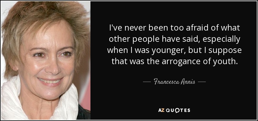 I've never been too afraid of what other people have said, especially when I was younger, but I suppose that was the arrogance of youth. - Francesca Annis