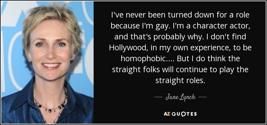 I've never been turned down for a role because I'm gay. I'm a character actor, and that's probably why. I don't find Hollywood, in my own experience, to be homophobic. ... But I do think the straight folks will continue to play the straight roles. - Jane Lynch