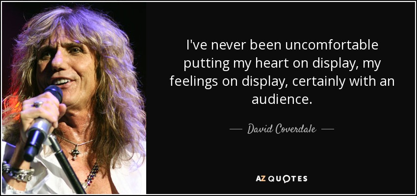 I've never been uncomfortable putting my heart on display, my feelings on display, certainly with an audience. - David Coverdale