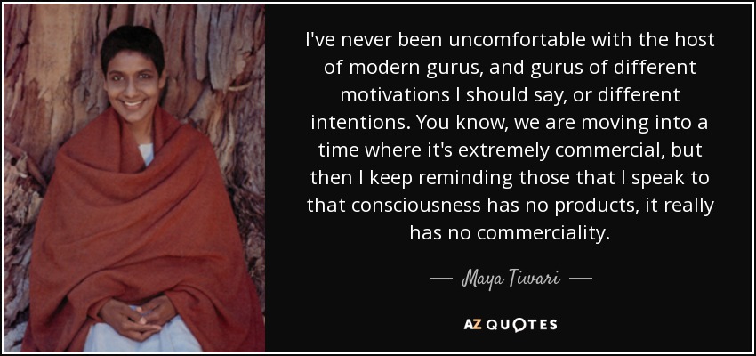 I've never been uncomfortable with the host of modern gurus, and gurus of different motivations I should say, or different intentions. You know, we are moving into a time where it's extremely commercial, but then I keep reminding those that I speak to that consciousness has no products, it really has no commerciality. - Maya Tiwari