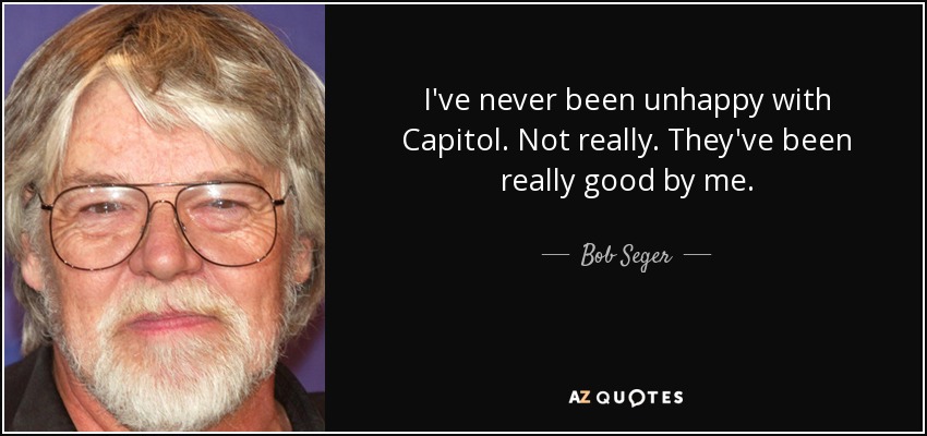 I've never been unhappy with Capitol. Not really. They've been really good by me. - Bob Seger