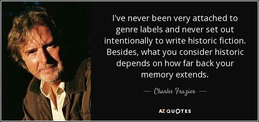 I've never been very attached to genre labels and never set out intentionally to write historic fiction. Besides, what you consider historic depends on how far back your memory extends. - Charles Frazier