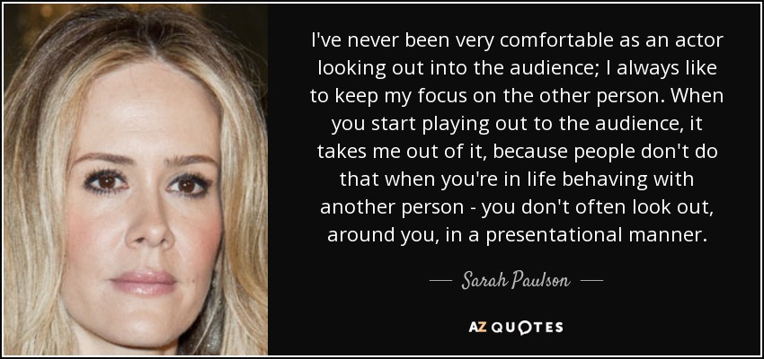 I've never been very comfortable as an actor looking out into the audience; I always like to keep my focus on the other person. When you start playing out to the audience, it takes me out of it, because people don't do that when you're in life behaving with another person - you don't often look out, around you, in a presentational manner. - Sarah Paulson