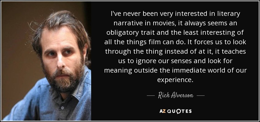 I've never been very interested in literary narrative in movies, it always seems an obligatory trait and the least interesting of all the things film can do. It forces us to look through the thing instead of at it, it teaches us to ignore our senses and look for meaning outside the immediate world of our experience. - Rick Alverson