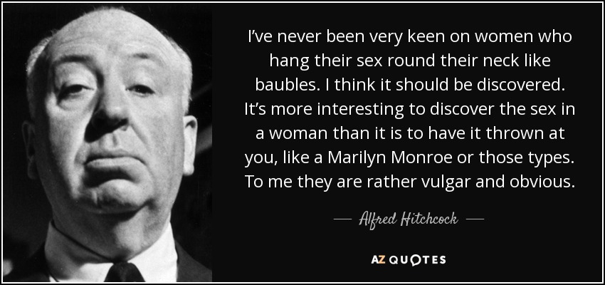 I’ve never been very keen on women who hang their sex round their neck like baubles. I think it should be discovered. It’s more interesting to discover the sex in a woman than it is to have it thrown at you, like a Marilyn Monroe or those types. To me they are rather vulgar and obvious. - Alfred Hitchcock