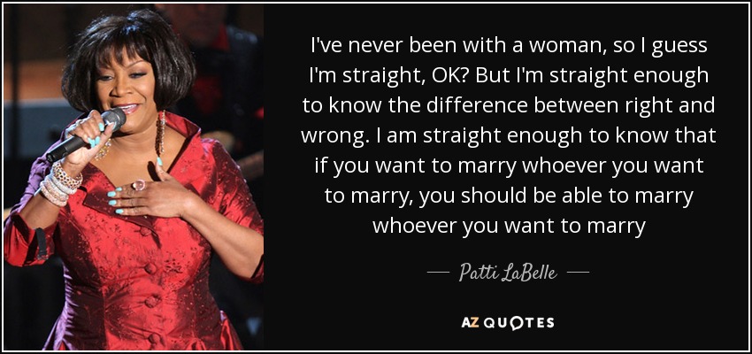 I've never been with a woman, so I guess I'm straight, OK? But I'm straight enough to know the difference between right and wrong. I am straight enough to know that if you want to marry whoever you want to marry, you should be able to marry whoever you want to marry - Patti LaBelle