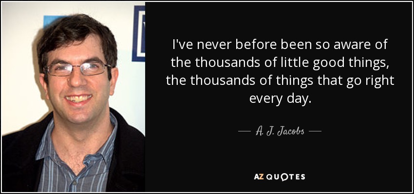 I've never before been so aware of the thousands of little good things, the thousands of things that go right every day. - A. J. Jacobs