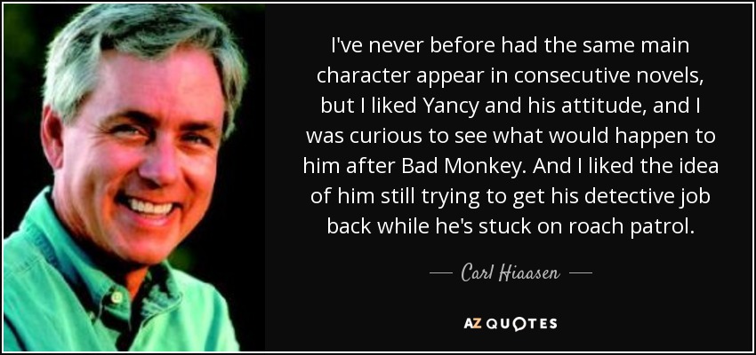 I've never before had the same main character appear in consecutive novels, but I liked Yancy and his attitude, and I was curious to see what would happen to him after Bad Monkey. And I liked the idea of him still trying to get his detective job back while he's stuck on roach patrol. - Carl Hiaasen