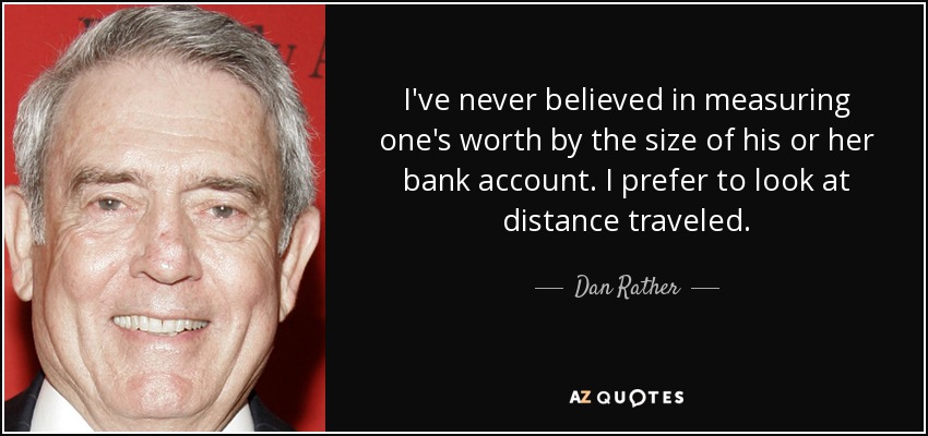 I've never believed in measuring one's worth by the size of his or her bank account. I prefer to look at distance traveled. - Dan Rather