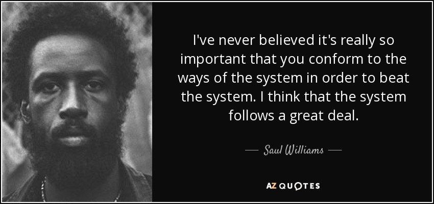 I've never believed it's really so important that you conform to the ways of the system in order to beat the system. I think that the system follows a great deal. - Saul Williams
