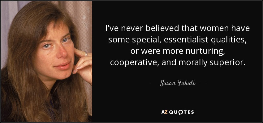 I've never believed that women have some special, essentialist qualities, or were more nurturing, cooperative, and morally superior. - Susan Faludi