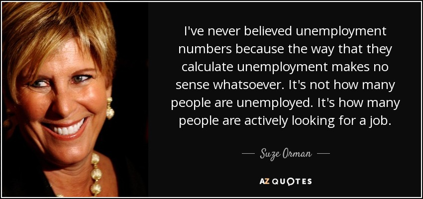 I've never believed unemployment numbers because the way that they calculate unemployment makes no sense whatsoever. It's not how many people are unemployed. It's how many people are actively looking for a job. - Suze Orman