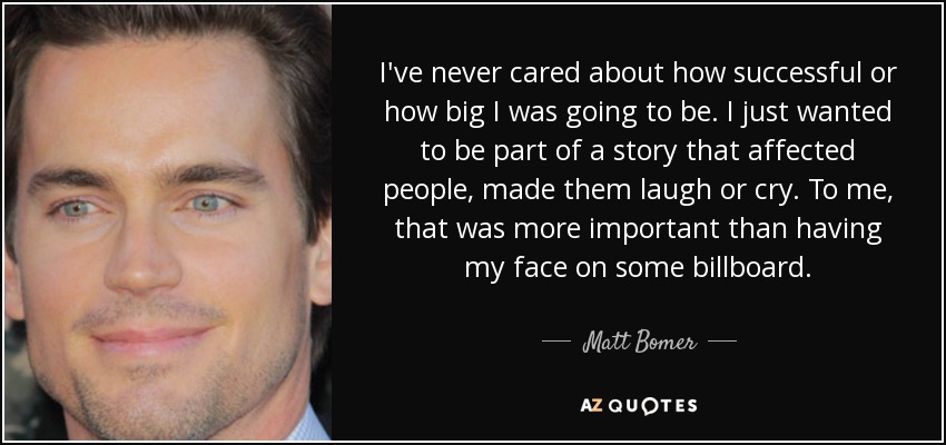 I've never cared about how successful or how big I was going to be. I just wanted to be part of a story that affected people, made them laugh or cry. To me, that was more important than having my face on some billboard. - Matt Bomer