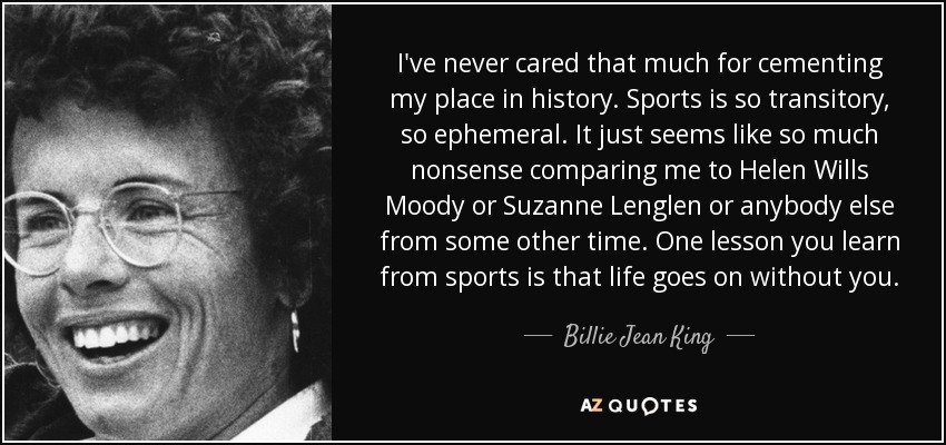I've never cared that much for cementing my place in history. Sports is so transitory, so ephemeral. It just seems like so much nonsense comparing me to Helen Wills Moody or Suzanne Lenglen or anybody else from some other time. One lesson you learn from sports is that life goes on without you. - Billie Jean King