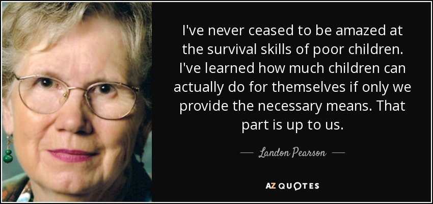 I've never ceased to be amazed at the survival skills of poor children. I've learned how much children can actually do for themselves if only we provide the necessary means. That part is up to us. - Landon Pearson