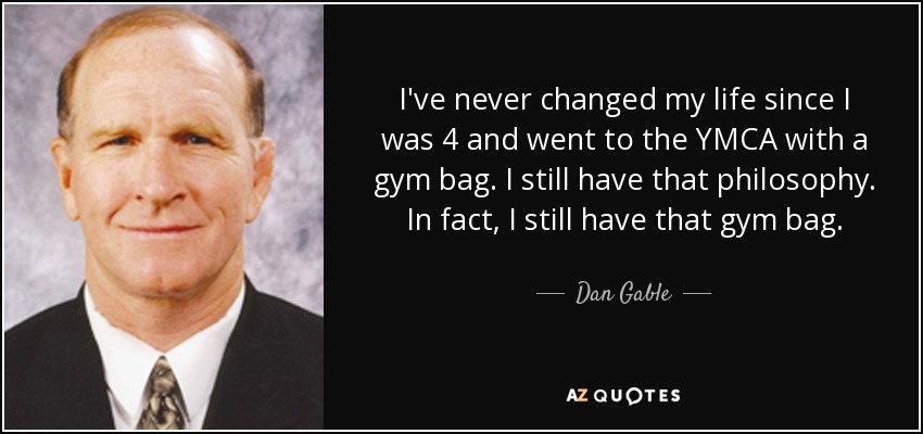 I've never changed my life since I was 4 and went to the YMCA with a gym bag. I still have that philosophy. In fact, I still have that gym bag. - Dan Gable