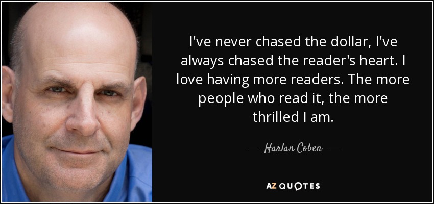 I've never chased the dollar, I've always chased the reader's heart. I love having more readers. The more people who read it, the more thrilled I am. - Harlan Coben