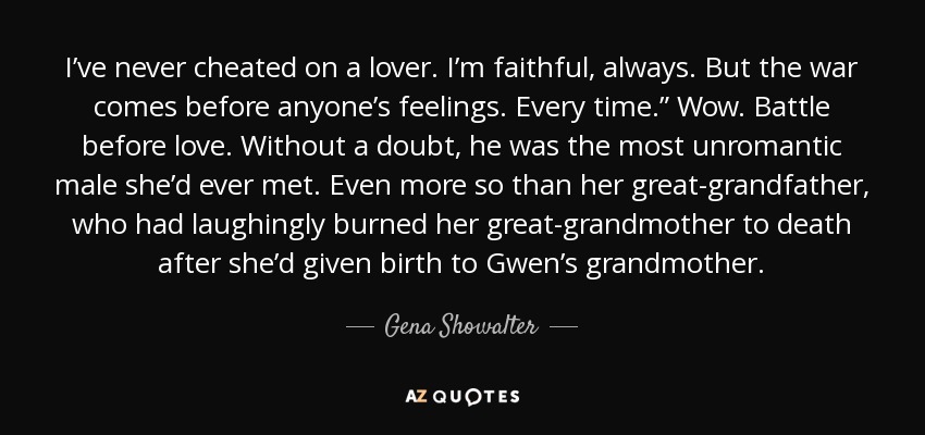 I’ve never cheated on a lover. I’m faithful, always. But the war comes before anyone’s feelings. Every time.” Wow. Battle before love. Without a doubt, he was the most unromantic male she’d ever met. Even more so than her great-grandfather, who had laughingly burned her great-grandmother to death after she’d given birth to Gwen’s grandmother. - Gena Showalter