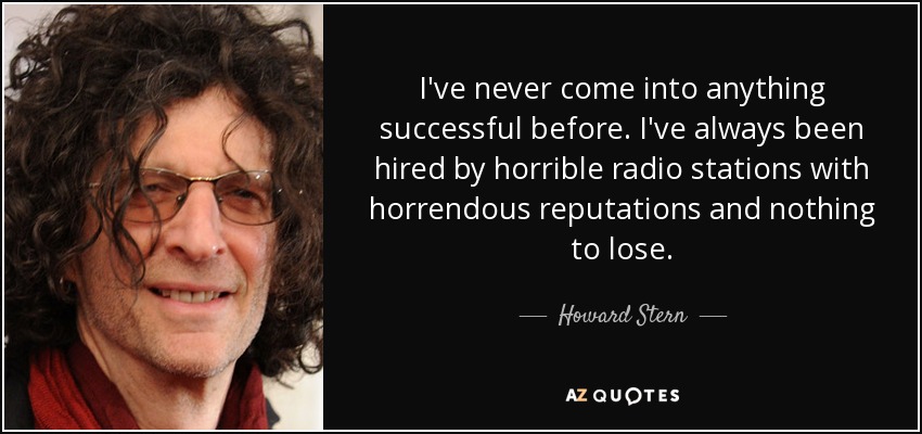 I've never come into anything successful before. I've always been hired by horrible radio stations with horrendous reputations and nothing to lose. - Howard Stern