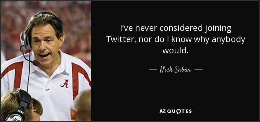 I’ve never considered joining Twitter, nor do I know why anybody would. - Nick Saban