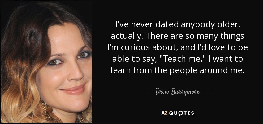 I've never dated anybody older, actually. There are so many things I'm curious about, and I'd love to be able to say, 