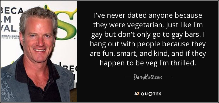 I've never dated anyone because they were vegetarian, just like I'm gay but don't only go to gay bars. I hang out with people because they are fun, smart, and kind, and if they happen to be veg I'm thrilled. - Dan Mathews