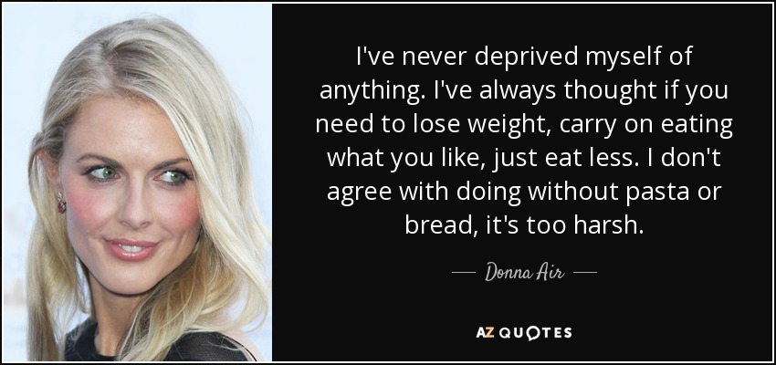 I've never deprived myself of anything. I've always thought if you need to lose weight, carry on eating what you like, just eat less. I don't agree with doing without pasta or bread, it's too harsh. - Donna Air