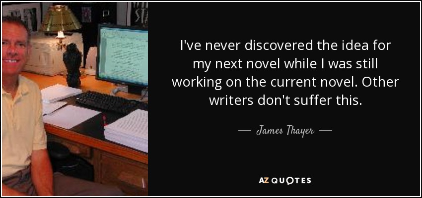 I've never discovered the idea for my next novel while I was still working on the current novel. Other writers don't suffer this. - James Thayer