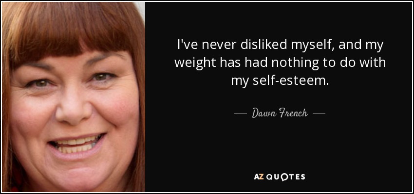 I've never disliked myself, and my weight has had nothing to do with my self-esteem. - Dawn French