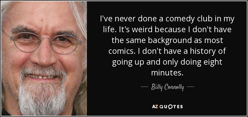 I've never done a comedy club in my life. It's weird because I don't have the same background as most comics. I don't have a history of going up and only doing eight minutes. - Billy Connolly