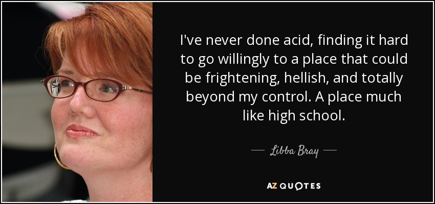I've never done acid, finding it hard to go willingly to a place that could be frightening, hellish, and totally beyond my control. A place much like high school. - Libba Bray