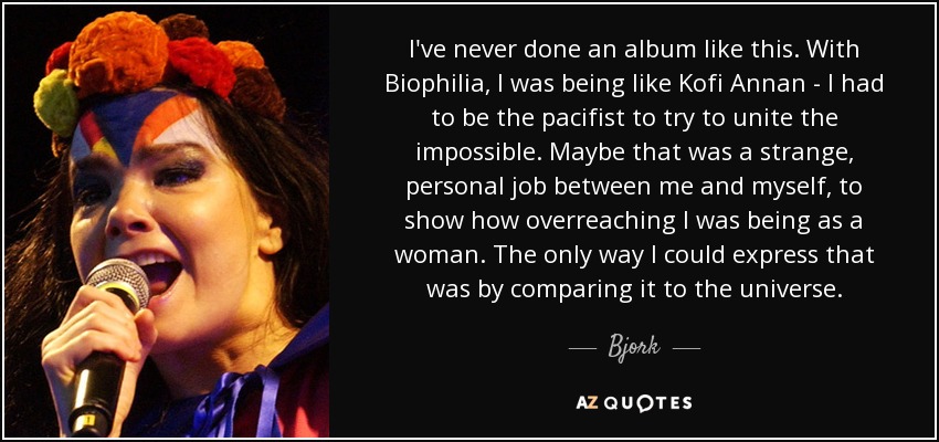 I've never done an album like this. With Biophilia, I was being like Kofi Annan - I had to be the pacifist to try to unite the impossible. Maybe that was a strange, personal job between me and myself, to show how overreaching I was being as a woman. The only way I could express that was by comparing it to the universe. - Bjork