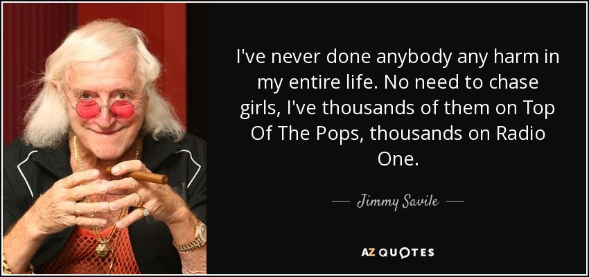 I've never done anybody any harm in my entire life. No need to chase girls, I've thousands of them on Top Of The Pops, thousands on Radio One. - Jimmy Savile