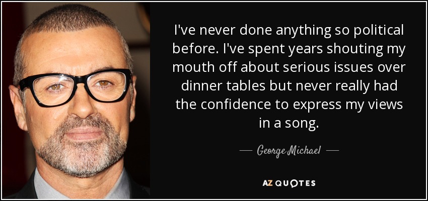 I've never done anything so political before. I've spent years shouting my mouth off about serious issues over dinner tables but never really had the confidence to express my views in a song. - George Michael