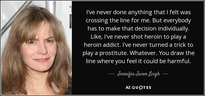 I've never done anything that I felt was crossing the line for me. But everybody has to make that decision individually. Like, I've never shot heroin to play a heroin addict. I've never turned a trick to play a prostitute. Whatever. You draw the line where you feel it could be harmful. - Jennifer Jason Leigh