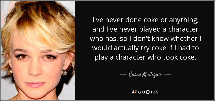 I've never done coke or anything, and I've never played a character who has, so I don't know whether I would actually try coke if I had to play a character who took coke. - Carey Mulligan