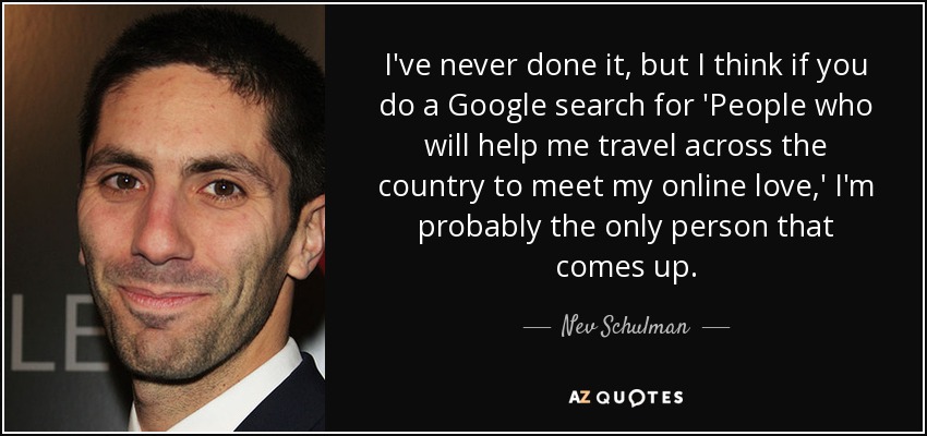 I've never done it, but I think if you do a Google search for 'People who will help me travel across the country to meet my online love,' I'm probably the only person that comes up. - Nev Schulman