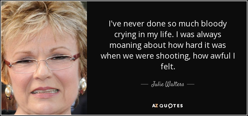 I've never done so much bloody crying in my life. I was always moaning about how hard it was when we were shooting, how awful I felt. - Julie Walters