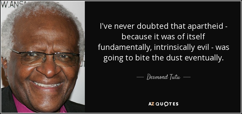 I've never doubted that apartheid - because it was of itself fundamentally, intrinsically evil - was going to bite the dust eventually. - Desmond Tutu