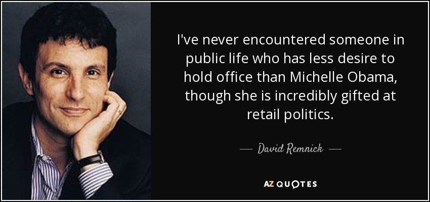 I've never encountered someone in public life who has less desire to hold office than Michelle Obama, though she is incredibly gifted at retail politics. - David Remnick