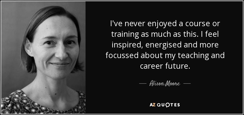 I've never enjoyed a course or training as much as this. I feel inspired, energised and more focussed about my teaching and career future. - Alison Moore