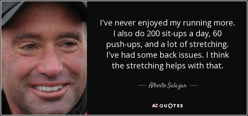 I've never enjoyed my running more. I also do 200 sit-ups a day, 60 push-ups, and a lot of stretching. I've had some back issues. I think the stretching helps with that. - Alberto Salazar