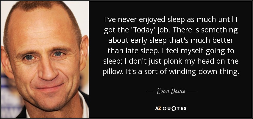 I've never enjoyed sleep as much until I got the 'Today' job. There is something about early sleep that's much better than late sleep. I feel myself going to sleep; I don't just plonk my head on the pillow. It's a sort of winding-down thing. - Evan Davis