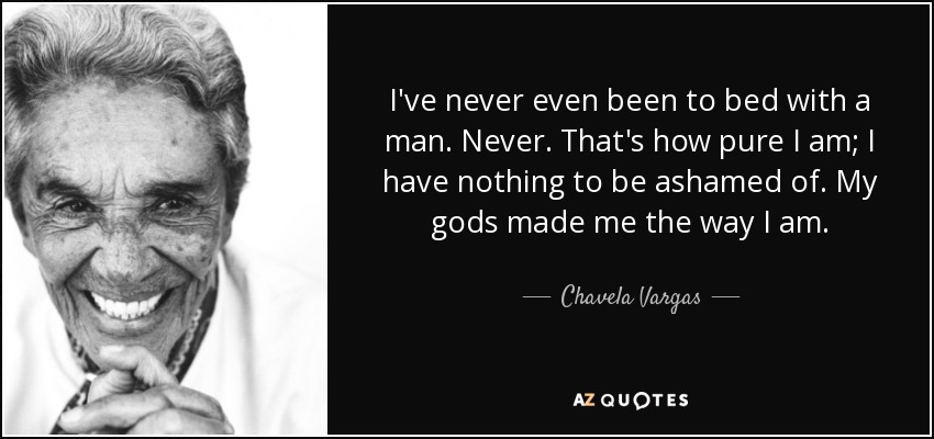 I've never even been to bed with a man. Never. That's how pure I am; I have nothing to be ashamed of. My gods made me the way I am. - Chavela Vargas