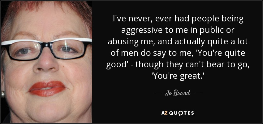 I've never, ever had people being aggressive to me in public or abusing me, and actually quite a lot of men do say to me, 'You're quite good' - though they can't bear to go, 'You're great.' - Jo Brand
