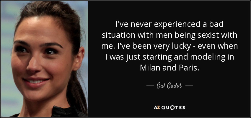 I've never experienced a bad situation with men being sexist with me. I've been very lucky - even when I was just starting and modeling in Milan and Paris. - Gal Gadot