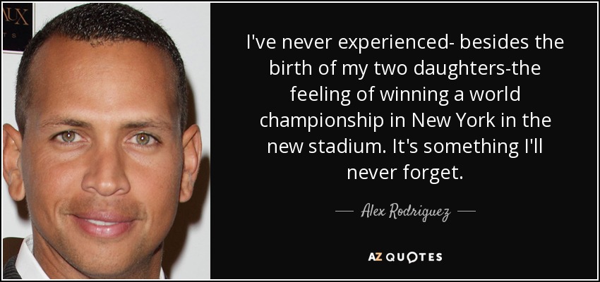 I've never experienced- besides the birth of my two daughters-the feeling of winning a world championship in New York in the new stadium. It's something I'll never forget. - Alex Rodriguez