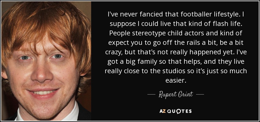 I've never fancied that footballer lifestyle. I suppose I could live that kind of flash life. People stereotype child actors and kind of expect you to go off the rails a bit, be a bit crazy, but that's not really happened yet. I've got a big family so that helps, and they live really close to the studios so it's just so much easier. - Rupert Grint